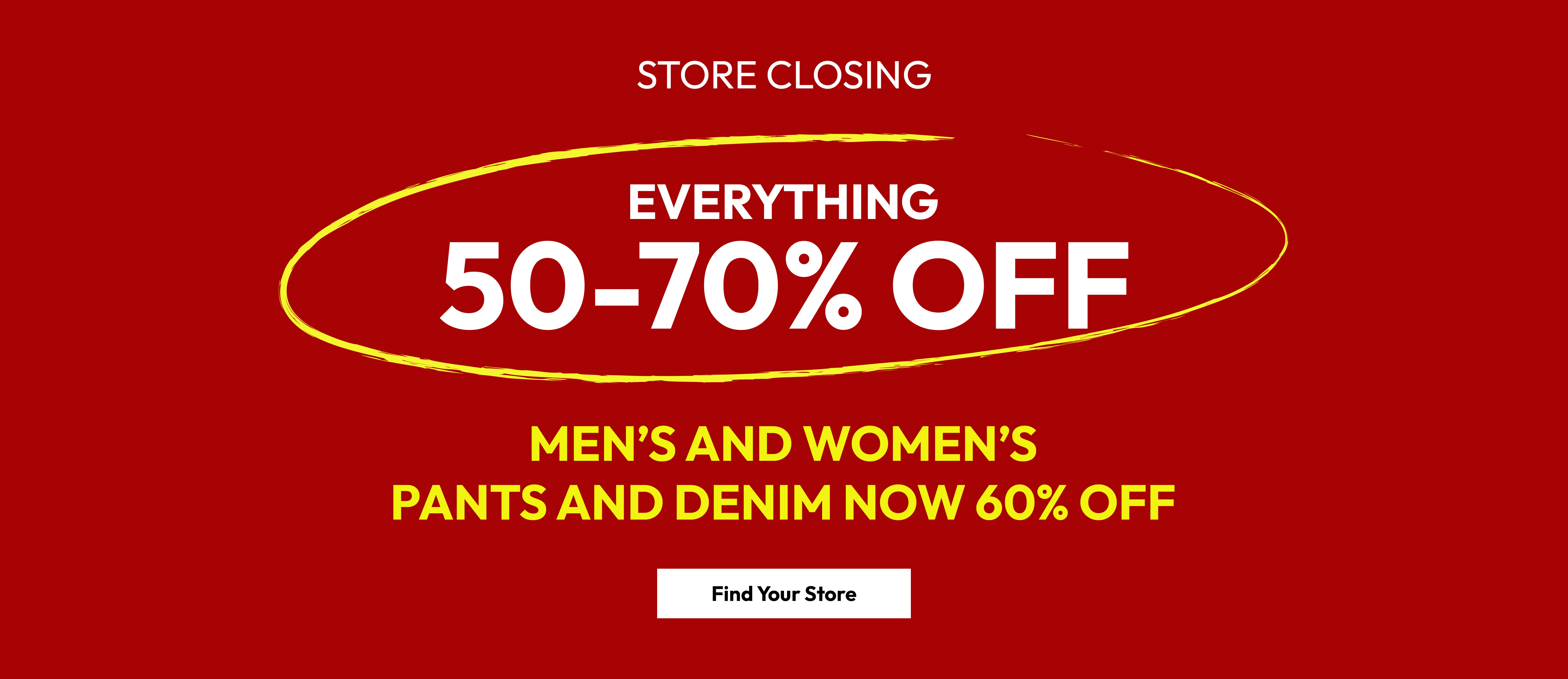 Store closing. Everything 50-70% off. Men&rsquo;s and women&rsquo;s pants and denim now 60% off. Find your store.