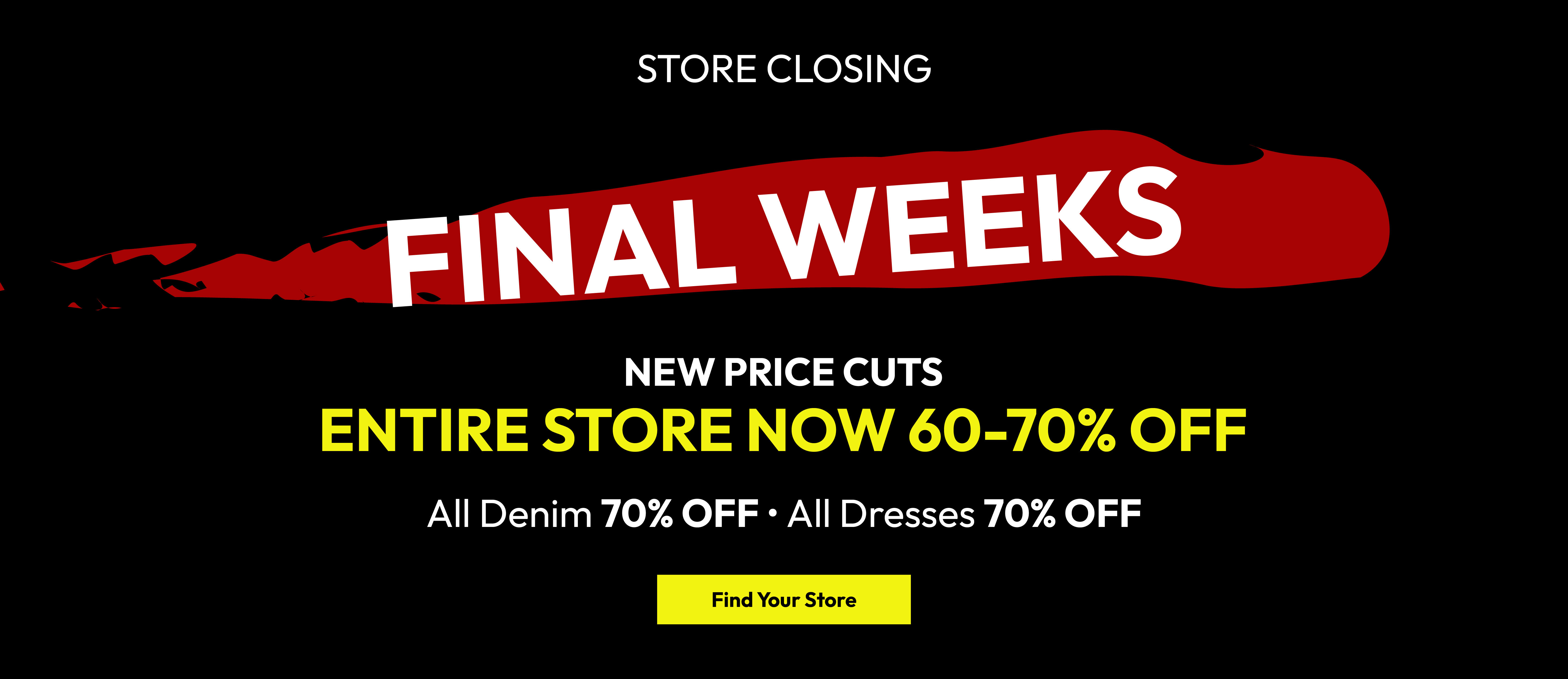 Store closing. Final weeks. New price cuts. Entire store now 60-70% off. All denim 70% off. All dresses 70% off. Find your store.