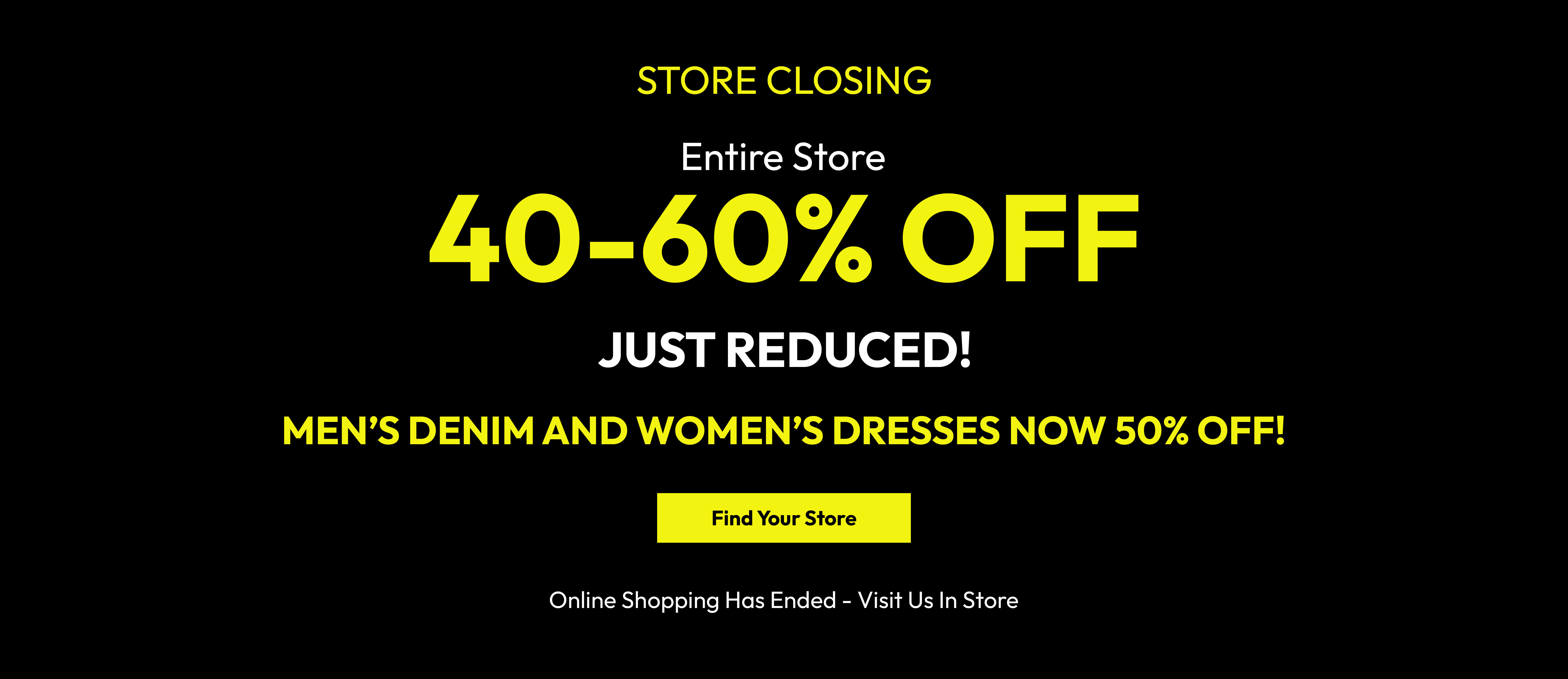 Store closing. Entire store 40-60% off. Just reduced! Men&rsquo;s denim and women&rsquo;s dresses now 50% off! Find your store. Online shopping has ended - visit us in store.