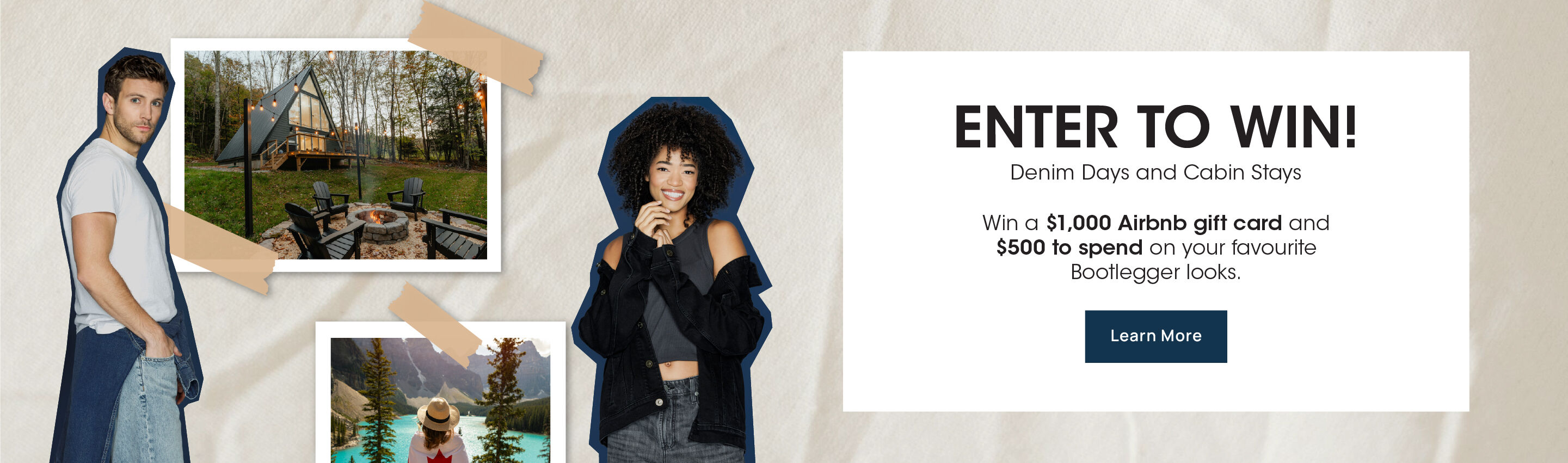 Enter To Win: Denim Days and Cabin Stays. Win a $1,000 Airbnb gift card and $500 to spend on your favourite Bootlegger looks. Learn More