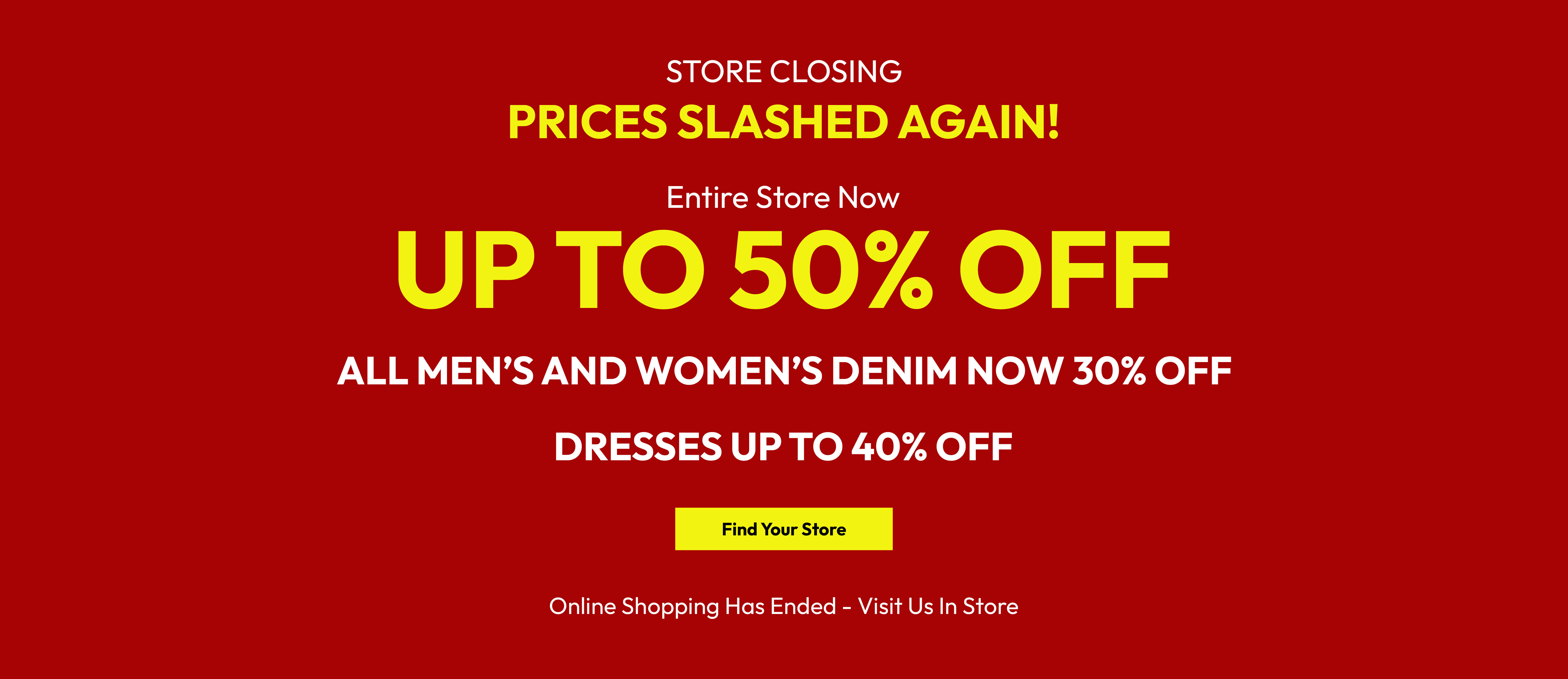 Store closing. Prices slashed again! Entire store now up to 50% off. All men&rsquo;s and women&rsquo;s denim now 30% off. Dresses up to 40% off. Find your store. Online shopping has ended - visit us in store.