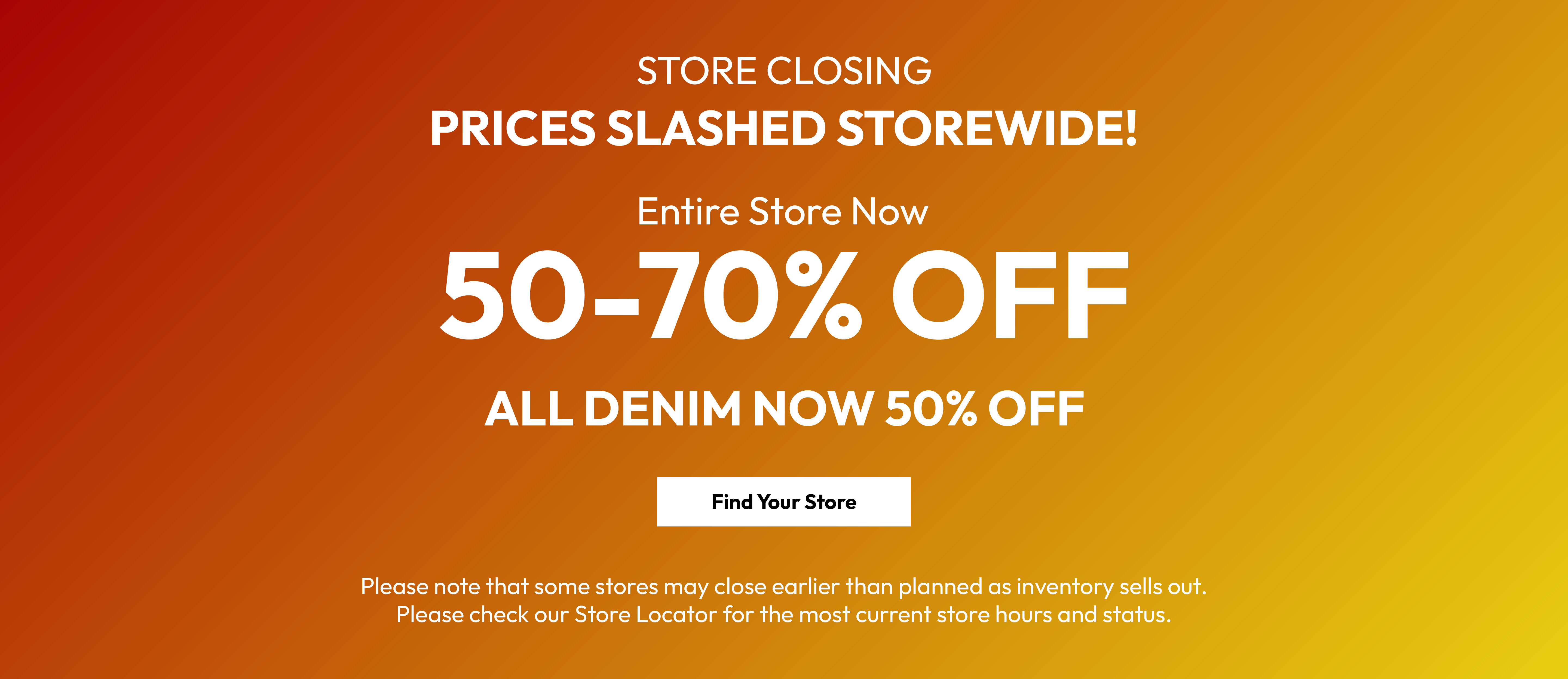 Store closing. Prices slashed storewide! Entire store now 50-70% off. All denim now 50% off. Find your store. Please note that some stores may close earlier than planned as inventory sells out. Please check our Store Locator for the most current store hours and status.