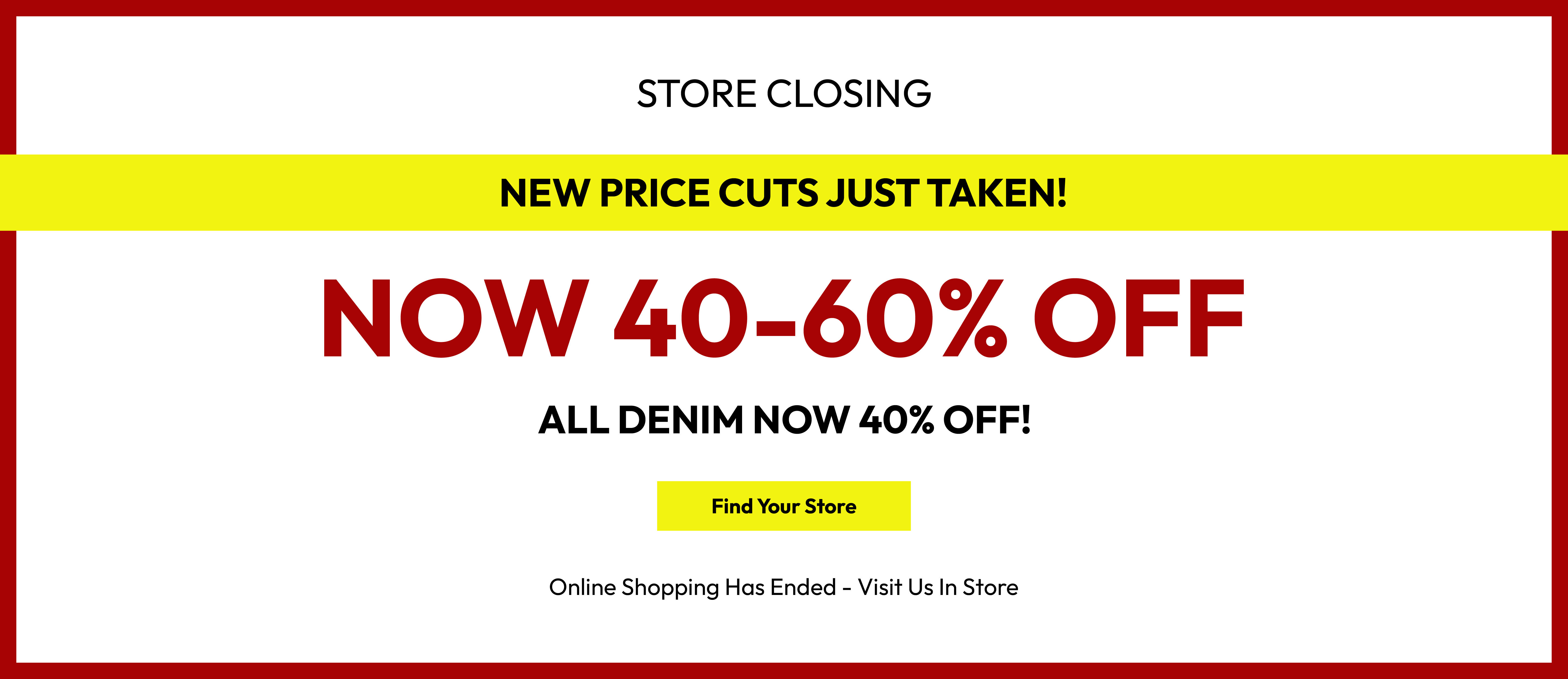 Store closing. New price cuts just taken! Now 40-60% off. All denim now 40% off! Find your store. Online shopping has ended - visit us in store.