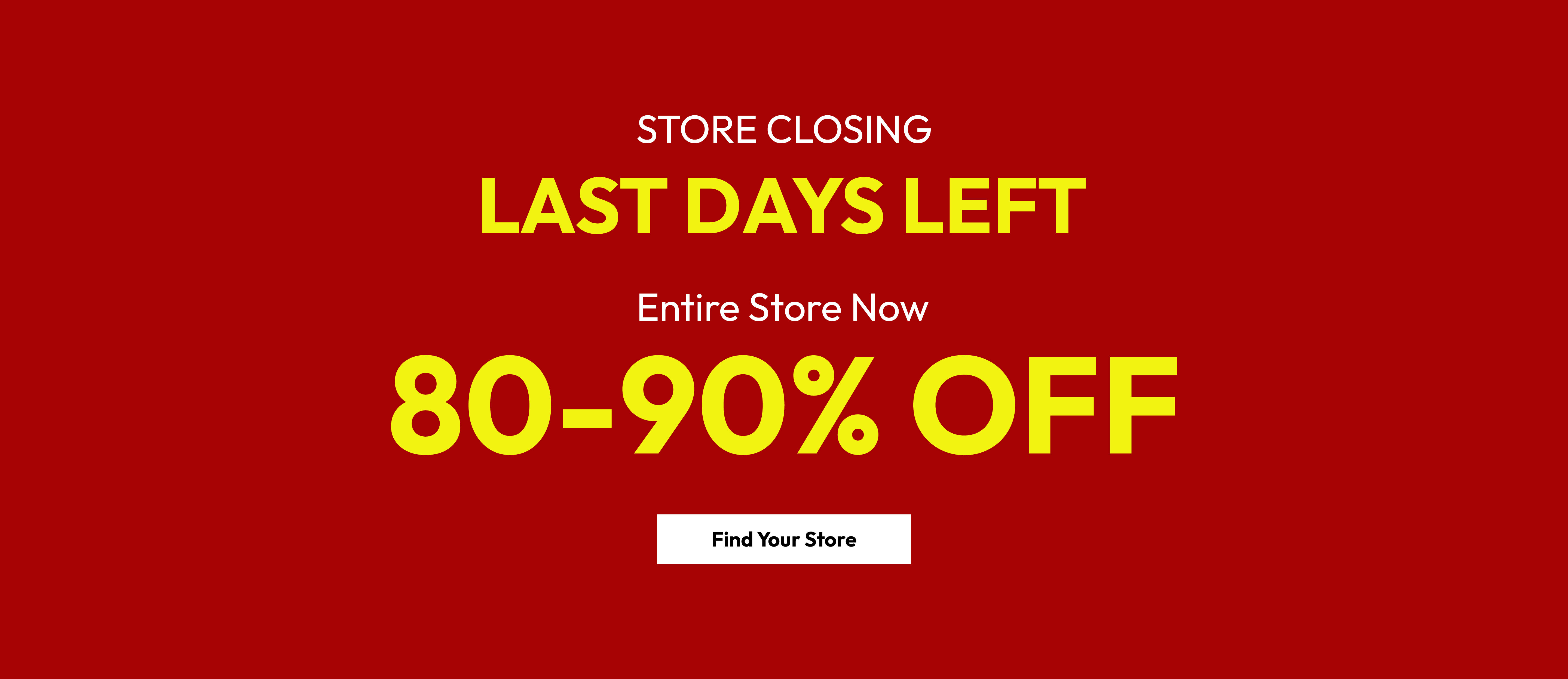 Store closing. Last days left. Entire store now 80-90% off. Find your store.