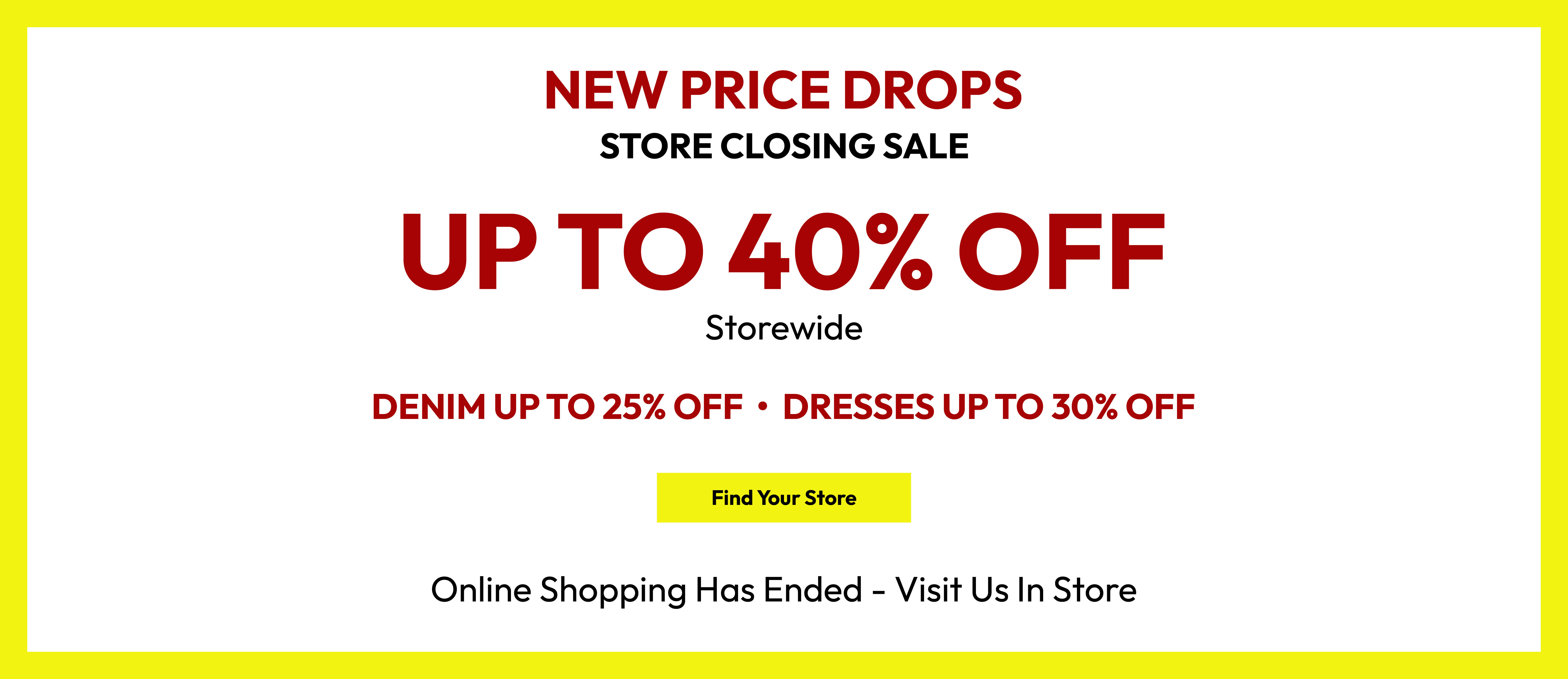 New price drops. Store closing sale. Up to 40% off storewide. Denim up to 25% off. Dresses up to 30% off. Find your store. Online shopping has ended - visit us in store.