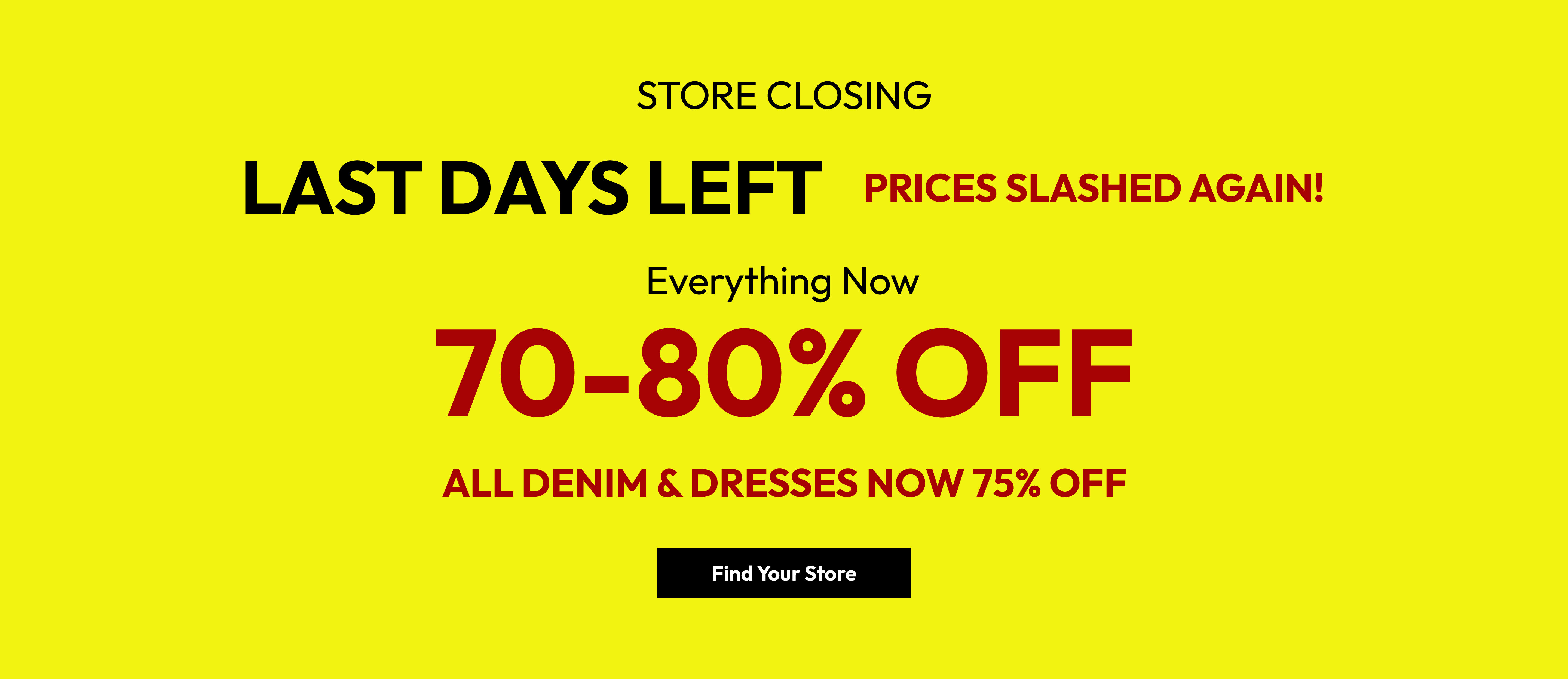 Store closing. Last days left. Prices slashed again! Everything now 70-80% off. All denim & dresses now 75% off. Find your store.
